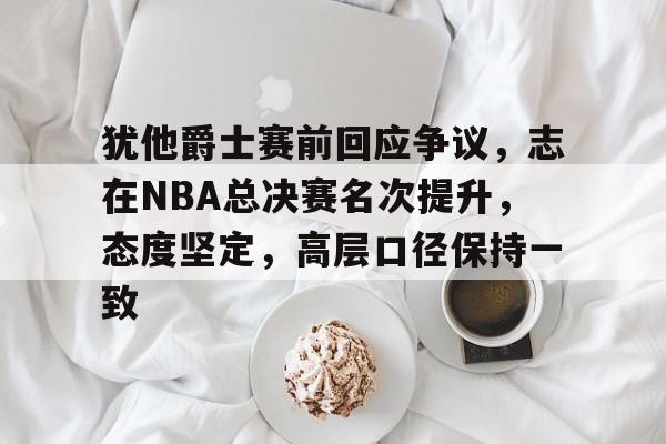 关于犹他爵士赛前回应争议，志在NBA总决赛名次提升，态度坚定，高层口径保持一致的信息-爱游戏
