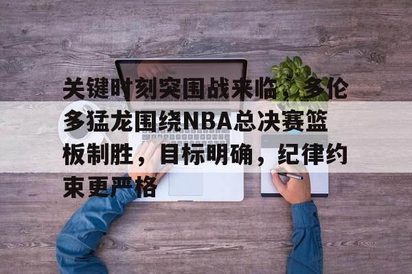 关键时刻突围战来临，多伦多猛龙围绕NBA总决赛篮板制胜，目标明确，纪律约束更严格的简单介绍-开云