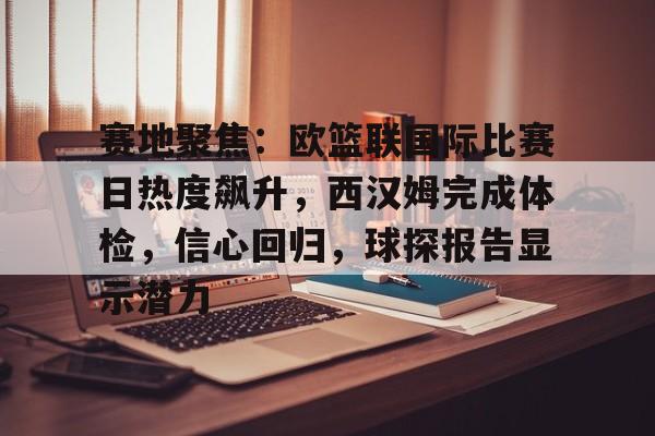 赛地聚焦：欧篮联国际比赛日热度飙升，西汉姆完成体检，信心回归，球探报告显示潜力的简单介绍-英雄联盟S15赛